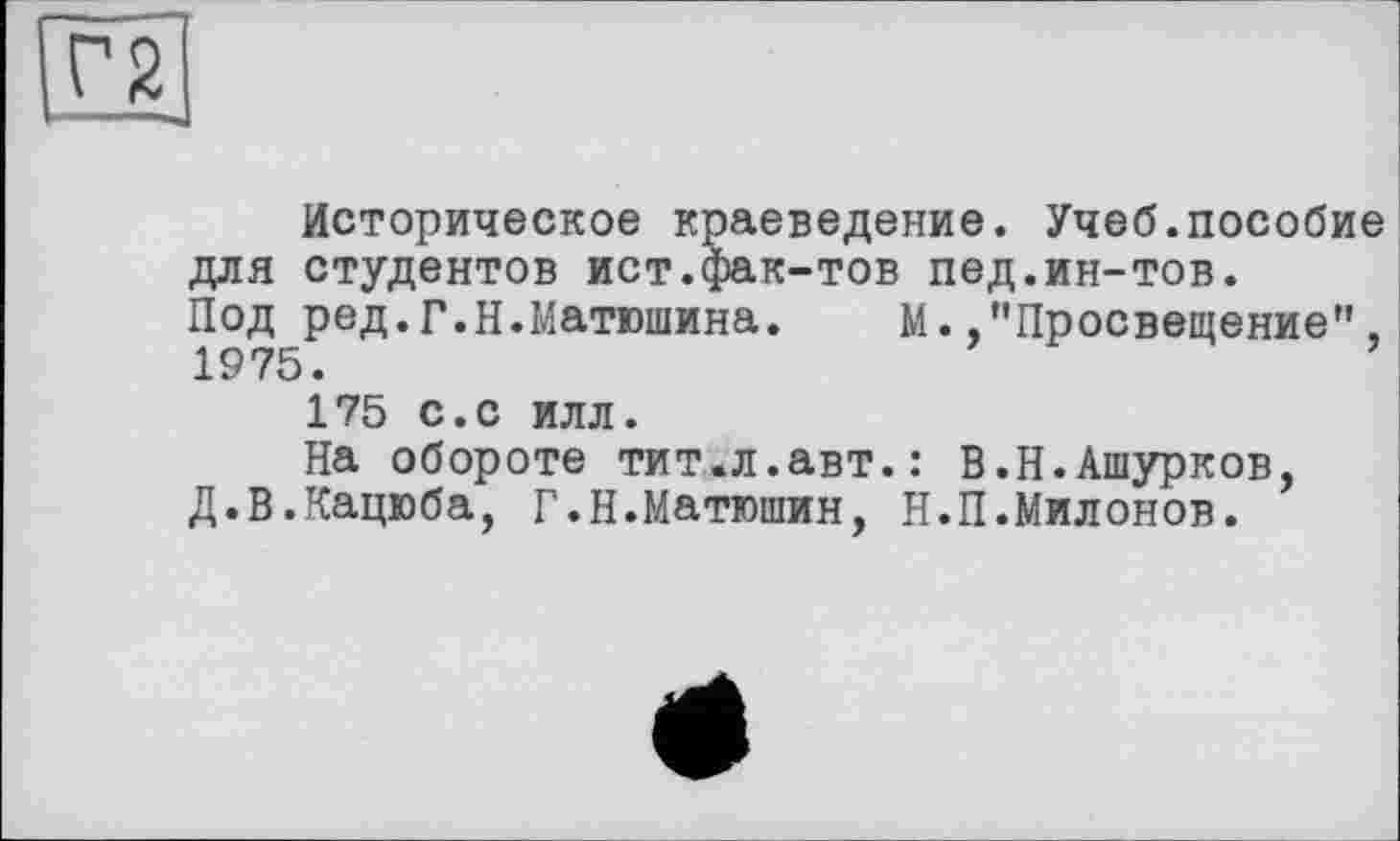 ﻿Г2
Историческое краеведение. Учеб.пособие для студентов ист.фак-тов пед.ин-тов. Под ред.Г.Н.Матюшина. М.."Просвещение", 1975.
175 с.с илл.
На обороте тит.л.авт.: В.Н.Ашурков, Д.В.Кацюба, Г.Н.Матюшин, Н.П.Милонов.